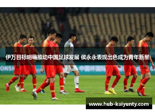 伊万目标明确推动中国足球发展 侯永永表现出色成为青年新星