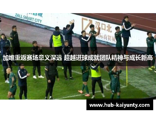 加维重返赛场意义深远 超越进球成就团队精神与成长新高