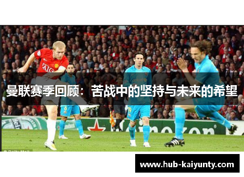 曼联赛季回顾：苦战中的坚持与未来的希望