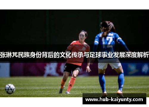 张琳芃民族身份背后的文化传承与足球事业发展深度解析
