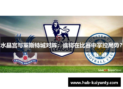 水晶宫与莱斯特城对阵：谁将在比赛中掌控局势？