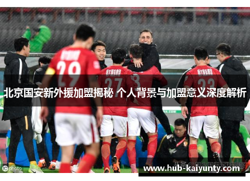 北京国安新外援加盟揭秘 个人背景与加盟意义深度解析