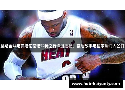 皇马全队与弗洛伦蒂诺沙特之行深度揭秘，幕后故事与独家瞬间大公开