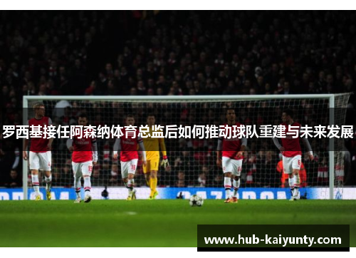 罗西基接任阿森纳体育总监后如何推动球队重建与未来发展