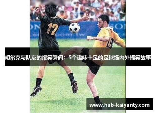 胡尔克与队友的爆笑瞬间：5个趣味十足的足球场内外搞笑故事
