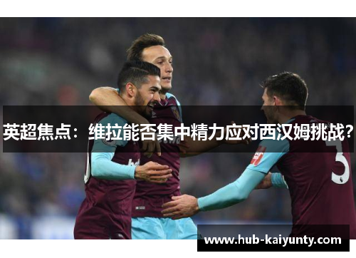 英超焦点：维拉能否集中精力应对西汉姆挑战？