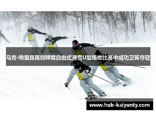 马克·哈里森再创辉煌自由式滑雪U型场地比赛中成功卫冕夺冠