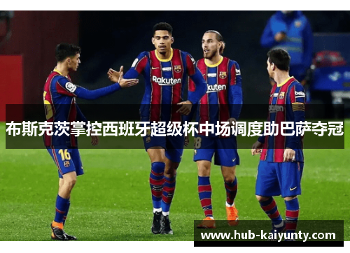 布斯克茨掌控西班牙超级杯中场调度助巴萨夺冠 布斯克茨掌控西班牙超级杯中场调度助巴萨夺冠