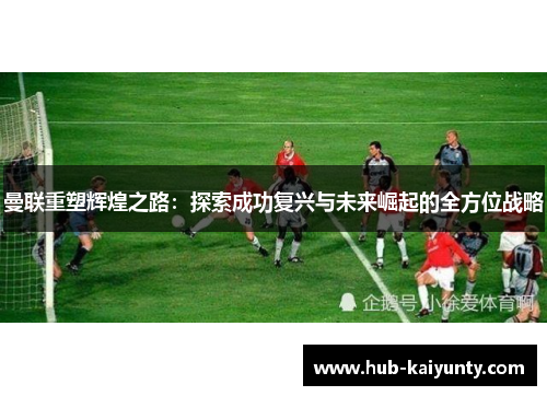 曼联重塑辉煌之路:探索成功复兴与未来崛起的全方位战略 曼联重塑辉煌之路:探索成功复兴与未来崛起的全方位战略