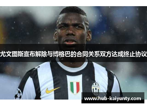 尤文图斯宣布解除与博格巴的合同关系双方达成终止协议